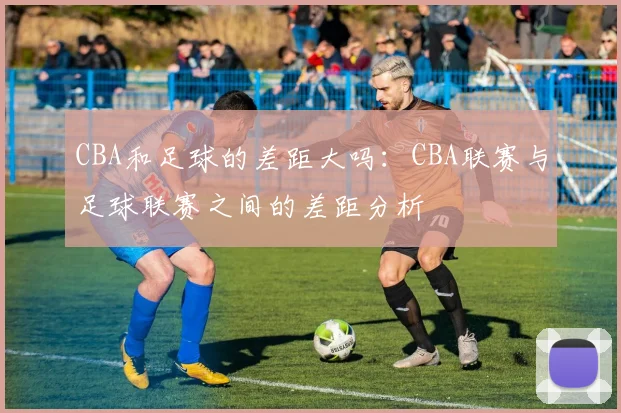 CBA和足球的差距大吗：CBA联赛与足球联赛之间的差距分析