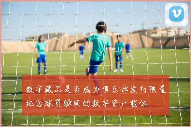 数字藏品是否成为俱乐部发行限量纪念球员瞬间的数字资产载体