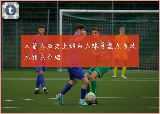 火箭队历史上的白人球员盘点与技术特点介绍