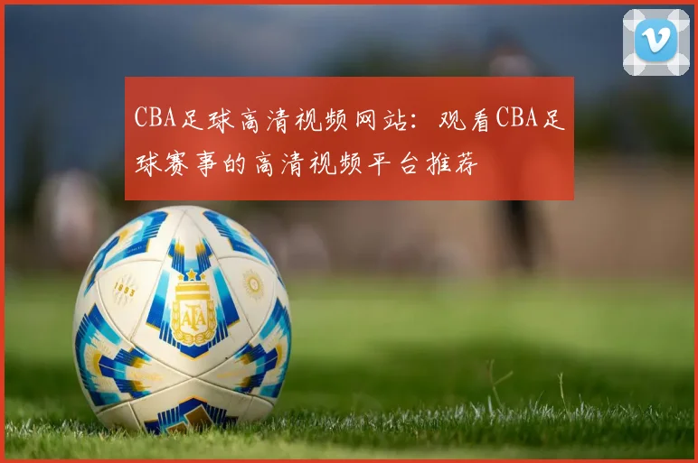 CBA足球高清视频网站：观看CBA足球赛事的高清视频平台推荐