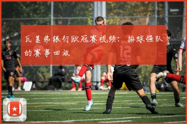 瓦基弗银行欧冠赛视频：排球强队的赛事回放