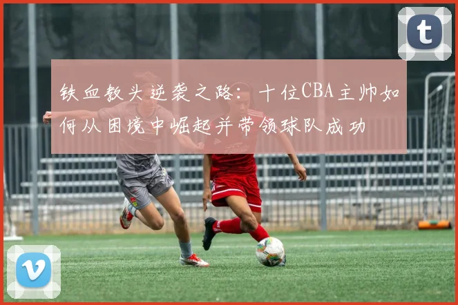 铁血教头逆袭之路：十位CBA主帅如何从困境中崛起并带领球队成功