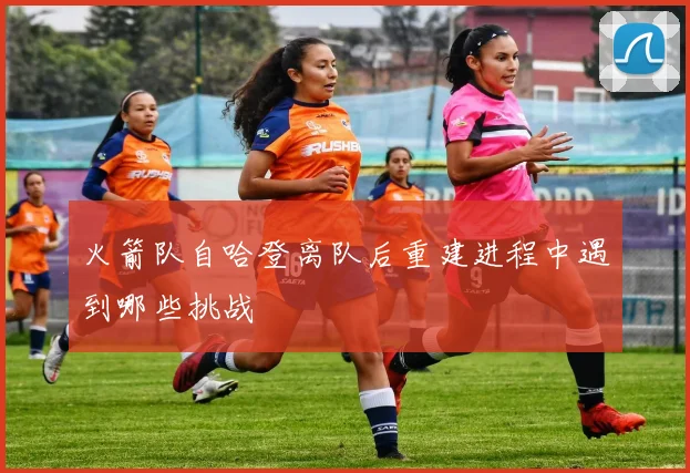 火箭队自哈登离队后重建进程中遇到哪些挑战