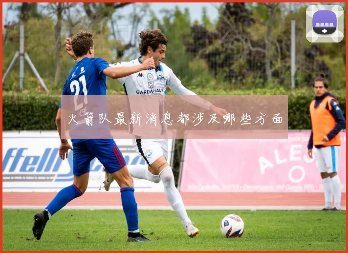 火箭队最新消息都涉及哪些方面