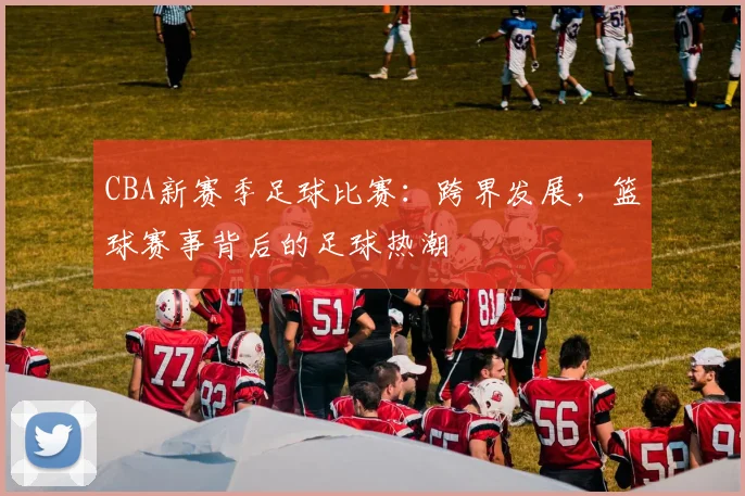 CBA新赛季足球比赛：跨界发展，篮球赛事背后的足球热潮